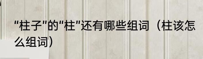 “柱子”的“柱”还有哪些组词（柱该怎么组词）