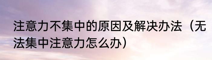 注意力不集中的原因及解决办法（无法集中注意力怎么办）
