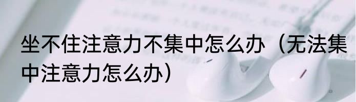 坐不住注意力不集中怎么办（无法集中注意力怎么办）