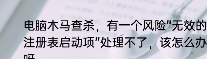 电脑木马查杀，有一个风险“无效的注册表启动项”处理不了，该怎么办呀