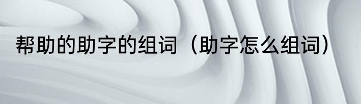 帮助的助字的组词（助字怎么组词）