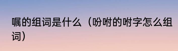 嘱的组词是什么（吩咐的咐字怎么组词）