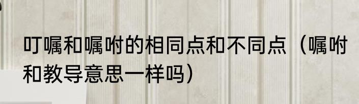 叮嘱和嘱咐的相同点和不同点（嘱咐和教导意思一样吗）