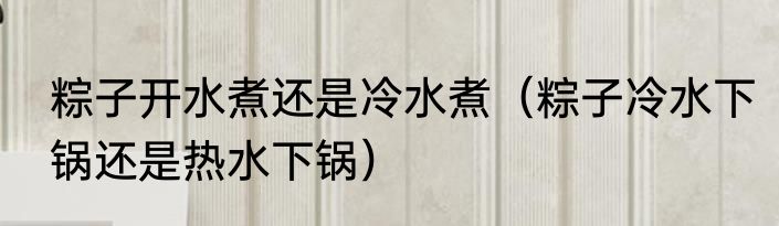 粽子开水煮还是冷水煮（粽子冷水下锅还是热水下锅）
