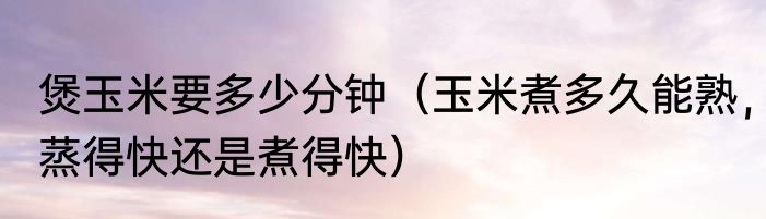 煲玉米要多少分钟（玉米煮多久能熟，蒸得快还是煮得快）