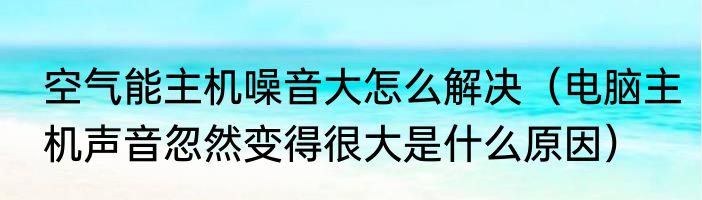 空气能主机噪音大怎么解决（电脑主机声音忽然变得很大是什么原因）