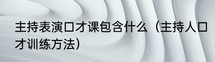 主持表演口才课包含什么（主持人口才训练方法）