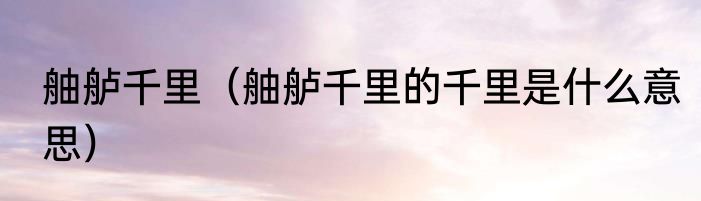 舳舻千里（舳舻千里的千里是什么意思）