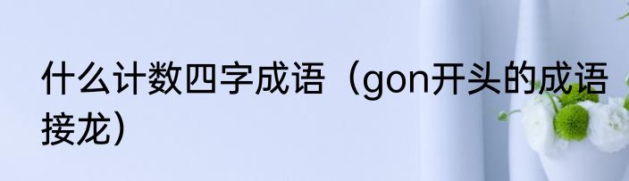 什么计数四字成语（gon开头的成语接龙）
