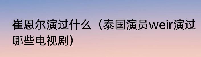 崔恩尔演过什么（泰国演员weir演过哪些电视剧）