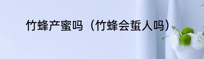 竹蜂产蜜吗（竹蜂会蜇人吗）