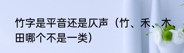 竹字是平音还是仄声（竹、禾、木、田哪个不是一类）