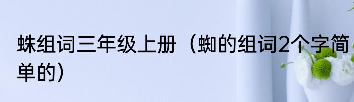 蛛组词三年级上册（蜘的组词2个字简单的）