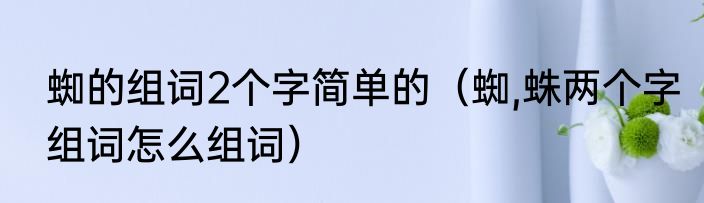 蜘的组词2个字简单的（蜘,蛛两个字组词怎么组词）