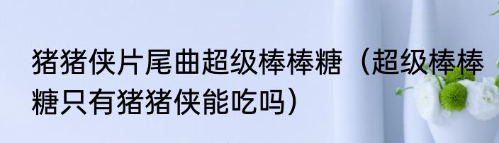 猪猪侠片尾曲超级棒棒糖（超级棒棒糖只有猪猪侠能吃吗）