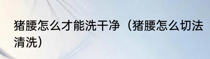 猪腰怎么才能洗干净（猪腰怎么切法清洗）