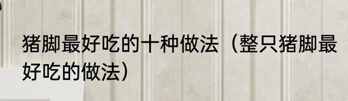 猪脚最好吃的十种做法（整只猪脚最好吃的做法）