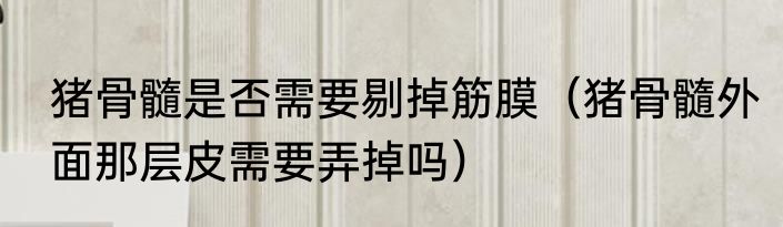 猪骨髓是否需要剔掉筋膜（猪骨髓外面那层皮需要弄掉吗）