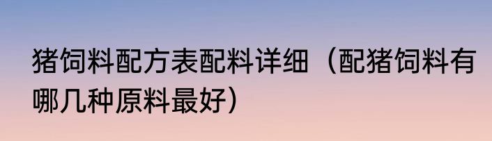猪饲料配方表配料详细（配猪饲料有哪几种原料最好）