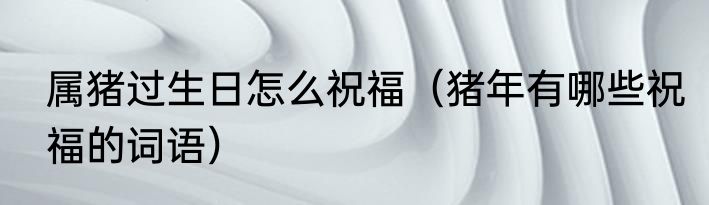 属猪过生日怎么祝福（猪年有哪些祝福的词语）