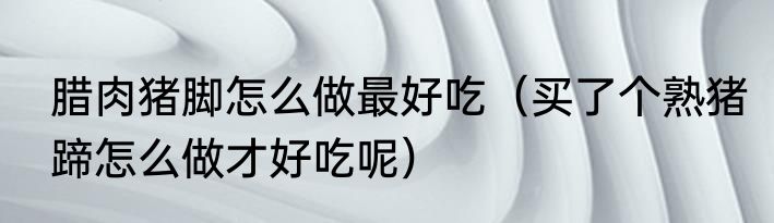 腊肉猪脚怎么做最好吃（买了个熟猪蹄怎么做才好吃呢）