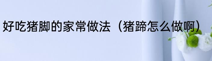 好吃猪脚的家常做法（猪蹄怎么做啊）