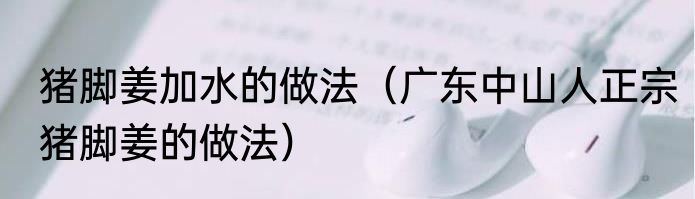 猪脚姜加水的做法（广东中山人正宗猪脚姜的做法）