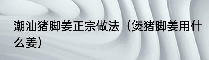 潮汕猪脚姜正宗做法（煲猪脚姜用什么姜）