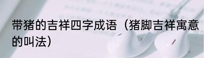 带猪的吉祥四字成语（猪脚吉祥寓意的叫法）