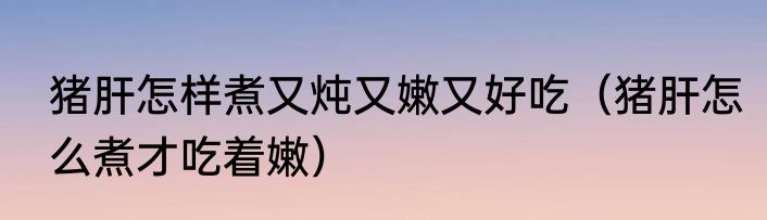 猪肝怎样煮又炖又嫩又好吃（猪肝怎么煮才吃着嫩）