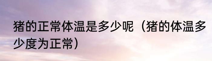 猪的正常体温是多少呢（猪的体温多少度为正常）