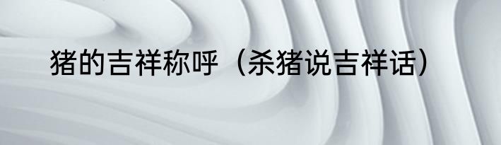 猪的吉祥称呼（杀猪说吉祥话）