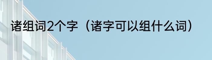诸组词2个字（诸字可以组什么词）