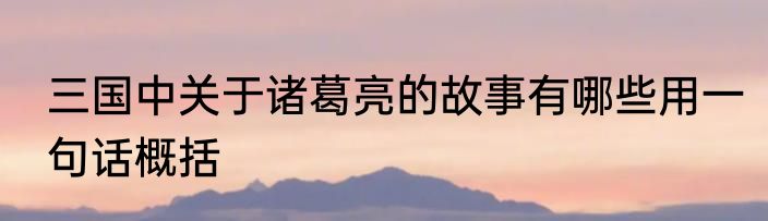 三国中关于诸葛亮的故事有哪些用一句话概括