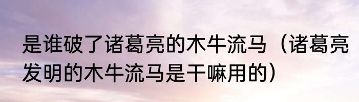 是谁破了诸葛亮的木牛流马（诸葛亮发明的木牛流马是干嘛用的）