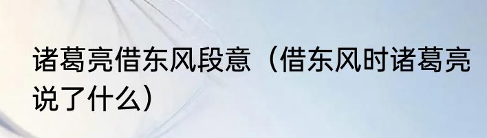 诸葛亮借东风段意（借东风时诸葛亮说了什么）