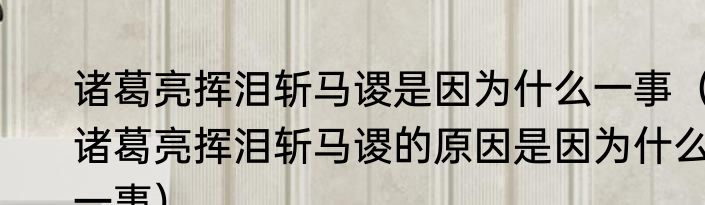 诸葛亮挥泪斩马谡是因为什么一事（诸葛亮挥泪斩马谡的原因是因为什么一事）