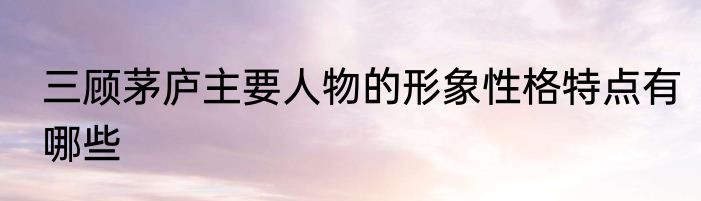 三顾茅庐主要人物的形象性格特点有哪些