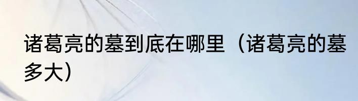 诸葛亮的墓到底在哪里（诸葛亮的墓多大）