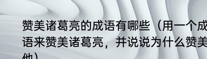 赞美诸葛亮的成语有哪些（用一个成语来赞美诸葛亮，并说说为什么赞美他）