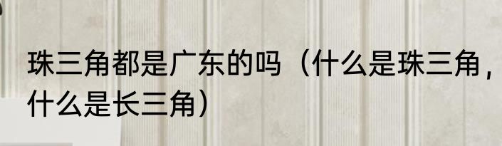 珠三角都是广东的吗（什么是珠三角，什么是长三角）