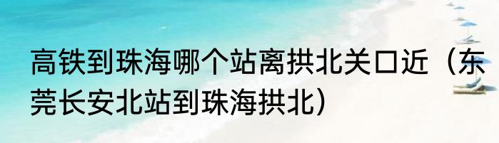 高铁到珠海哪个站离拱北关口近（东莞长安北站到珠海拱北）
