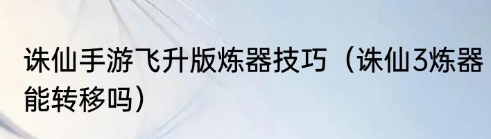 诛仙手游飞升版炼器技巧（诛仙3炼器能转移吗）