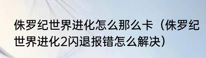侏罗纪世界进化怎么那么卡（侏罗纪世界进化2闪退报错怎么解决）