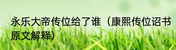 永乐大帝传位给了谁（康熙传位诏书原文解释）