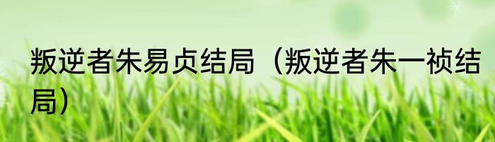 叛逆者朱易贞结局（叛逆者朱一祯结局）