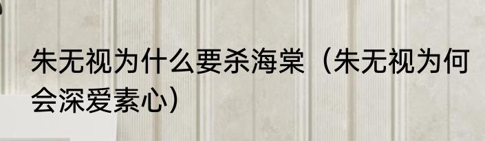 朱无视为什么要杀海棠（朱无视为何会深爱素心）