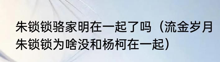 朱锁锁骆家明在一起了吗（流金岁月朱锁锁为啥没和杨柯在一起）