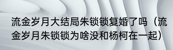 流金岁月大结局朱锁锁复婚了吗（流金岁月朱锁锁为啥没和杨柯在一起）