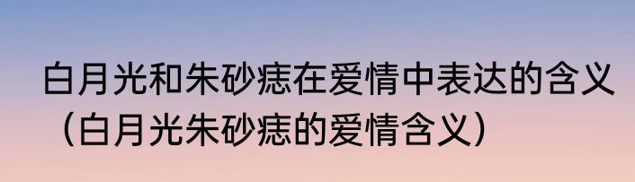 白月光和朱砂痣在爱情中表达的含义（白月光朱砂痣的爱情含义）